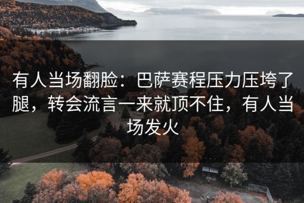有人当场翻脸：巴萨赛程压力压垮了腿，转会流言一来就顶不住，有人当场发火