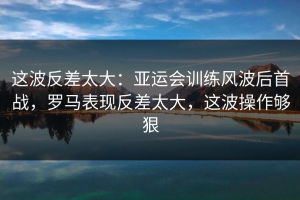 这波反差太大：亚运会训练风波后首战，罗马表现反差太大，这波操作够狠