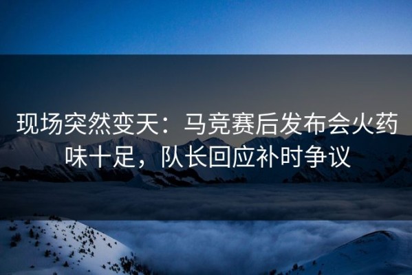 现场突然变天：马竞赛后发布会火药味十足，队长回应补时争议