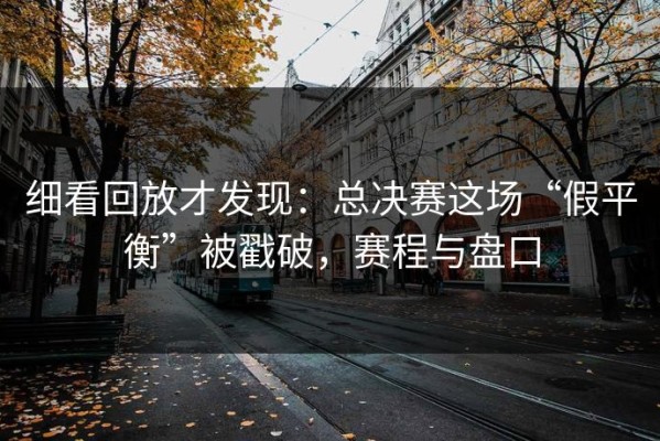 细看回放才发现：总决赛这场“假平衡”被戳破，赛程与盘口