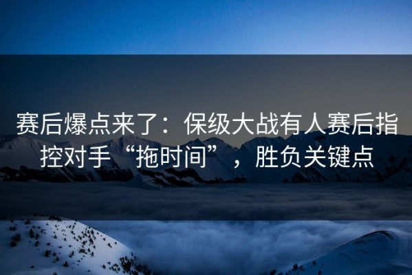 赛后爆点来了：保级大战有人赛后指控对手“拖时间”，胜负关键点