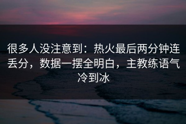 很多人没注意到：热火最后两分钟连丢分，数据一摆全明白，主教练语气冷到冰