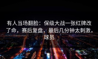 有人当场翻脸：保级大战一张红牌改了命，赛后复盘，最后几分钟太刺激，球员