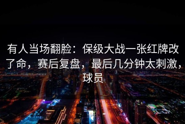 有人当场翻脸：保级大战一张红牌改了命，赛后复盘，最后几分钟太刺激，球员