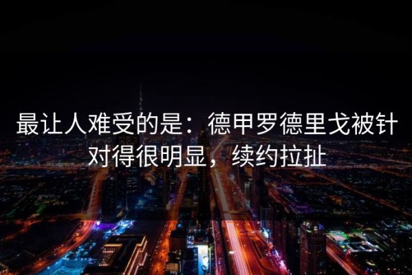 最让人难受的是：德甲罗德里戈被针对得很明显，续约拉扯