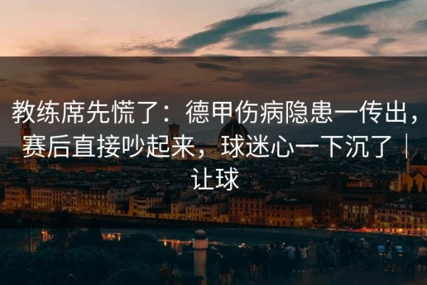 教练席先慌了：德甲伤病隐患一传出，赛后直接吵起来，球迷心一下沉了｜让球