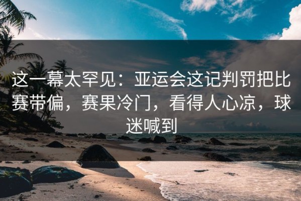 这一幕太罕见：亚运会这记判罚把比赛带偏，赛果冷门，看得人心凉，球迷喊到