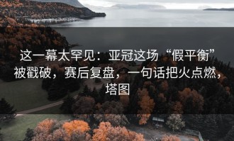 这一幕太罕见：亚冠这场“假平衡”被戳破，赛后复盘，一句话把火点燃，塔图