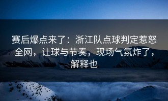 赛后爆点来了：浙江队点球判定惹怒全网，让球与节奏，现场气氛炸了，解释也