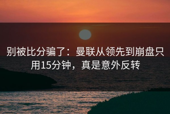 别被比分骗了：曼联从领先到崩盘只用15分钟，真是意外反转