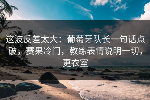 这波反差太大：葡萄牙队长一句话点破，赛果冷门，教练表情说明一切，更衣室