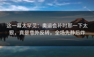 这一幕太罕见：奥运会补时那一下太狠，真是意外反转，全场先静后炸