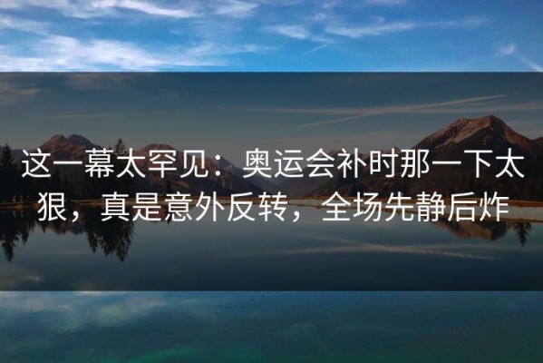 这一幕太罕见：奥运会补时那一下太狠，真是意外反转，全场先静后炸