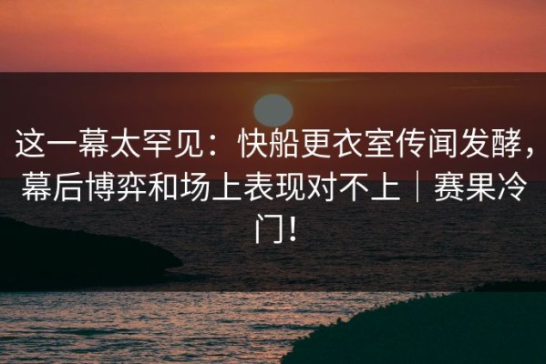 这一幕太罕见：快船更衣室传闻发酵，幕后博弈和场上表现对不上｜赛果冷门！