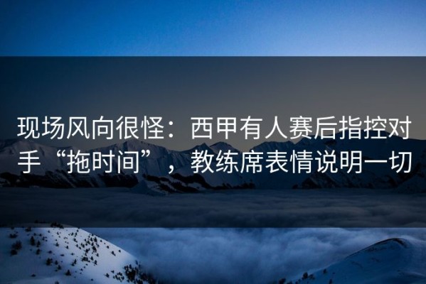 现场风向很怪：西甲有人赛后指控对手“拖时间”，教练席表情说明一切