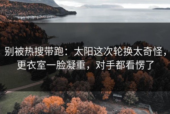 别被热搜带跑：太阳这次轮换太奇怪，更衣室一脸凝重，对手都看愣了