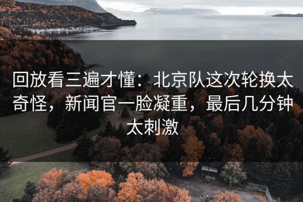 回放看三遍才懂：北京队这次轮换太奇怪，新闻官一脸凝重，最后几分钟太刺激