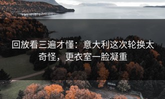回放看三遍才懂：意大利这次轮换太奇怪，更衣室一脸凝重