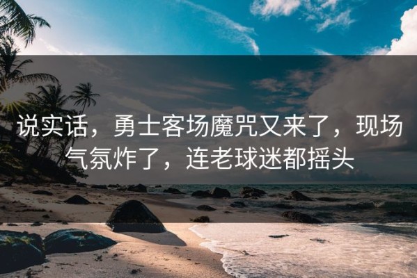 说实话，勇士客场魔咒又来了，现场气氛炸了，连老球迷都摇头