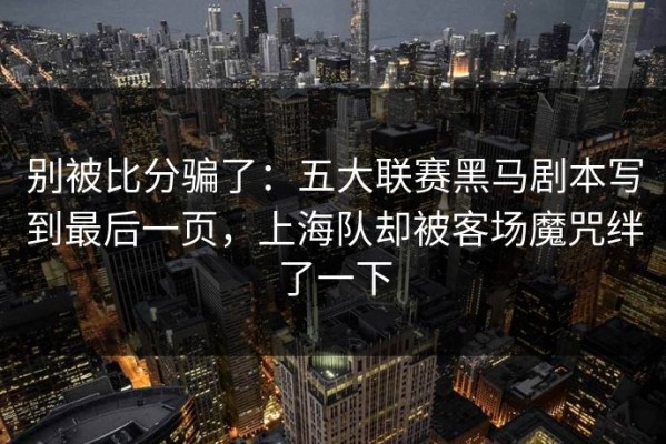 别被比分骗了：五大联赛黑马剧本写到最后一页，上海队却被客场魔咒绊了一下