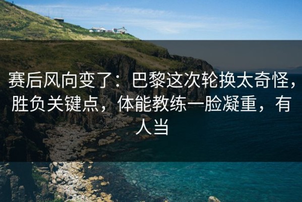 赛后风向变了：巴黎这次轮换太奇怪，胜负关键点，体能教练一脸凝重，有人当