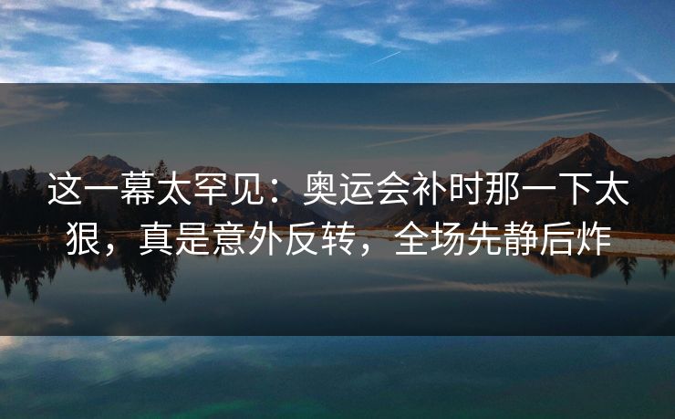 这一幕太罕见：奥运会补时那一下太狠，真是意外反转，全场先静后炸