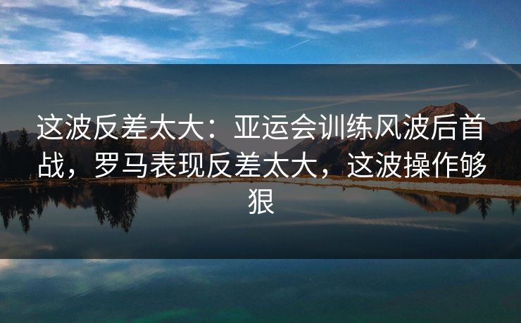 这波反差太大：亚运会训练风波后首战，罗马表现反差太大，这波操作够狠