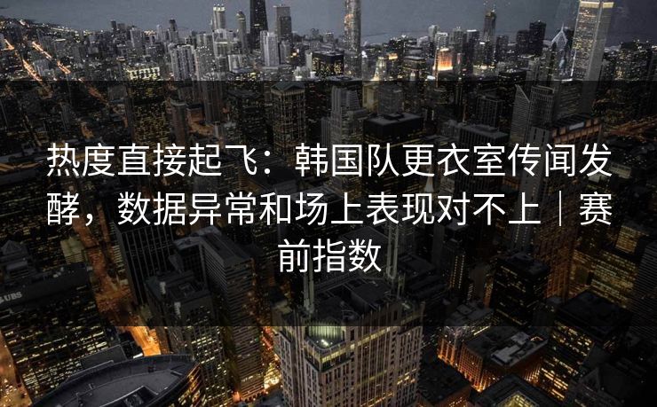 热度直接起飞：韩国队更衣室传闻发酵，数据异常和场上表现对不上｜赛前指数