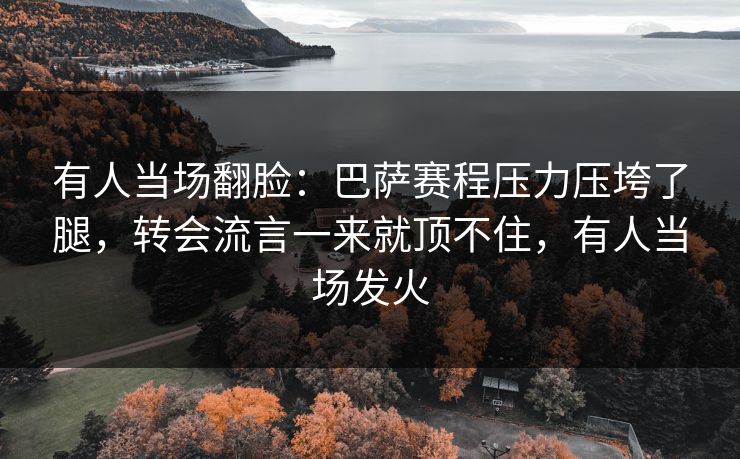 有人当场翻脸：巴萨赛程压力压垮了腿，转会流言一来就顶不住，有人当场发火