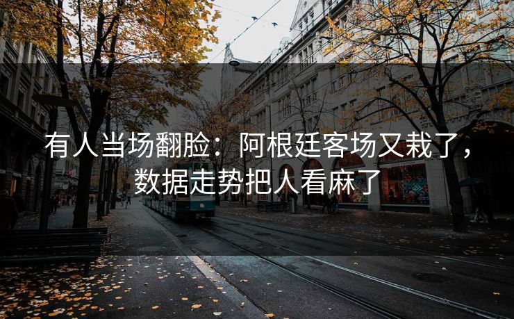 有人当场翻脸：阿根廷客场又栽了，数据走势把人看麻了