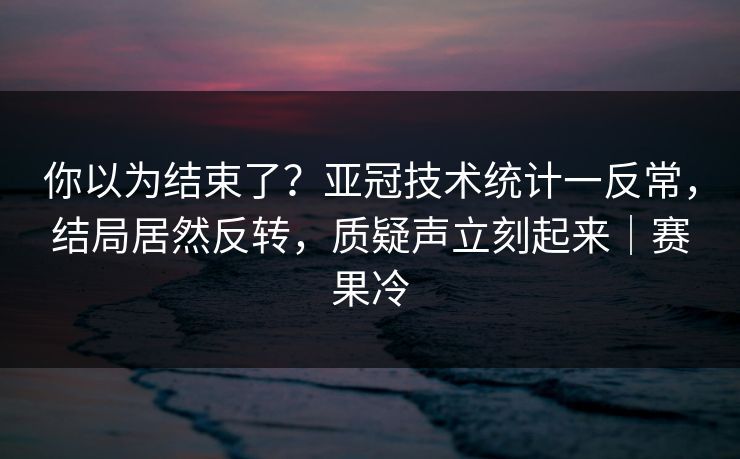 你以为结束了？亚冠技术统计一反常，结局居然反转，质疑声立刻起来｜赛果冷