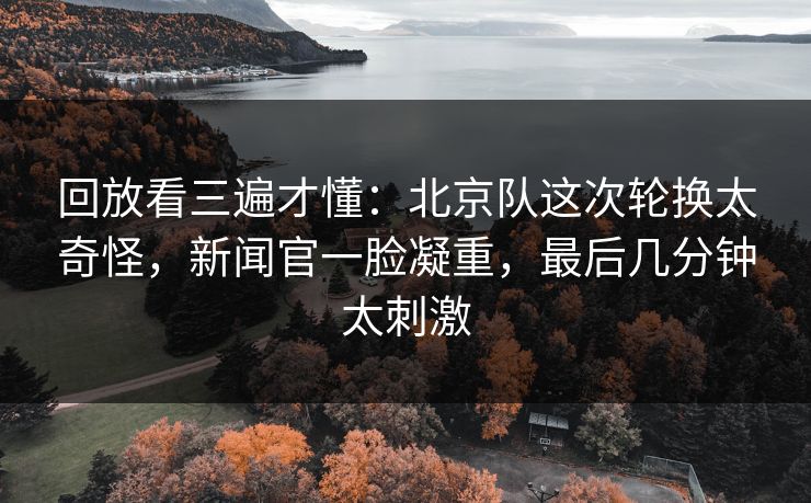 回放看三遍才懂：北京队这次轮换太奇怪，新闻官一脸凝重，最后几分钟太刺激