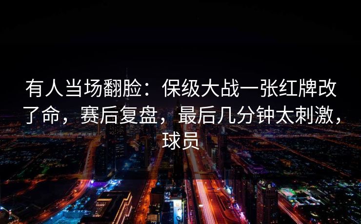 有人当场翻脸：保级大战一张红牌改了命，赛后复盘，最后几分钟太刺激，球员