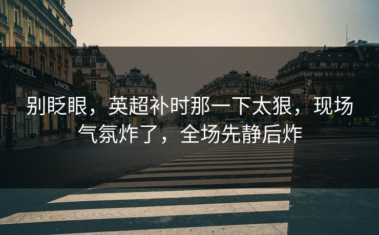 别眨眼，英超补时那一下太狠，现场气氛炸了，全场先静后炸