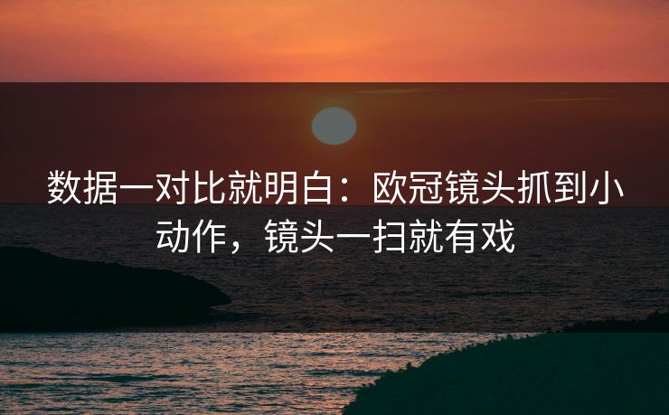 数据一对比就明白：欧冠镜头抓到小动作，镜头一扫就有戏
