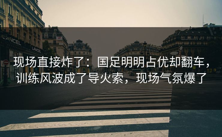 现场直接炸了：国足明明占优却翻车，训练风波成了导火索，现场气氛爆了