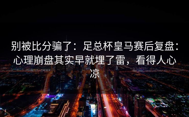 别被比分骗了：足总杯皇马赛后复盘：心理崩盘其实早就埋了雷，看得人心凉