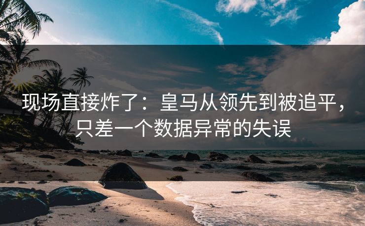现场直接炸了：皇马从领先到被追平，只差一个数据异常的失误