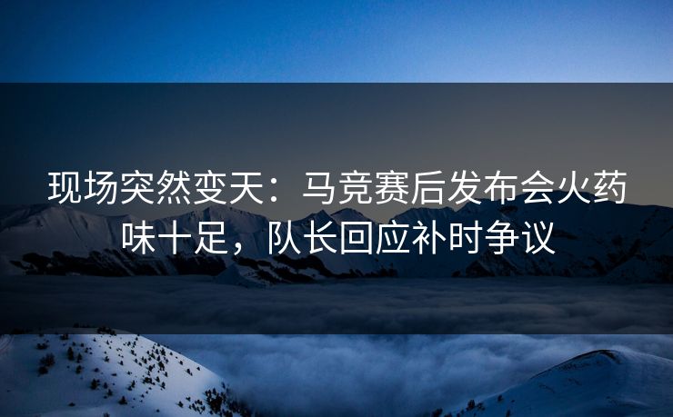 现场突然变天：马竞赛后发布会火药味十足，队长回应补时争议