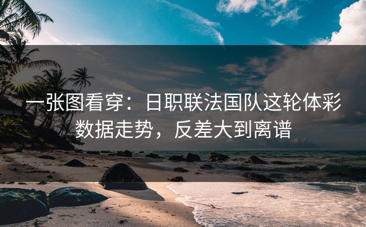 一张图看穿：日职联法国队这轮体彩数据走势，反差大到离谱