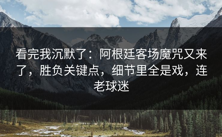 看完我沉默了：阿根廷客场魔咒又来了，胜负关键点，细节里全是戏，连老球迷
