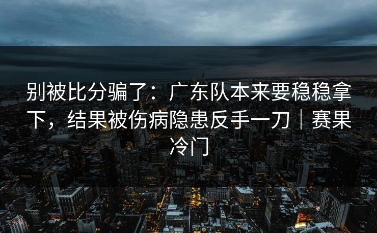 别被比分骗了：广东队本来要稳稳拿下，结果被伤病隐患反手一刀｜赛果冷门