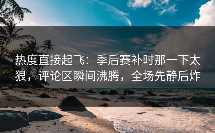 热度直接起飞：季后赛补时那一下太狠，评论区瞬间沸腾，全场先静后炸