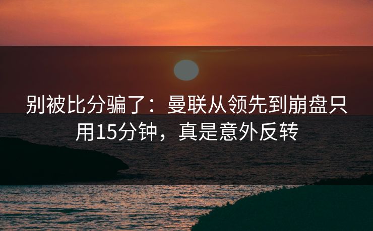 别被比分骗了：曼联从领先到崩盘只用15分钟，真是意外反转