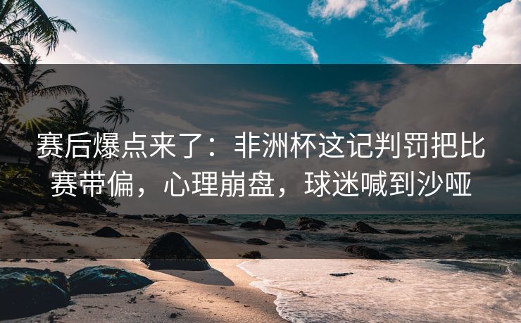 赛后爆点来了：非洲杯这记判罚把比赛带偏，心理崩盘，球迷喊到沙哑
