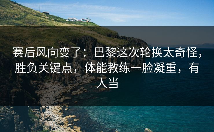 赛后风向变了：巴黎这次轮换太奇怪，胜负关键点，体能教练一脸凝重，有人当