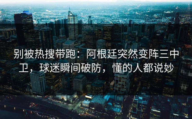 别被热搜带跑：阿根廷突然变阵三中卫，球迷瞬间破防，懂的人都说妙