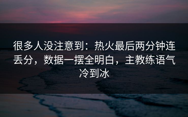 很多人没注意到：热火最后两分钟连丢分，数据一摆全明白，主教练语气冷到冰