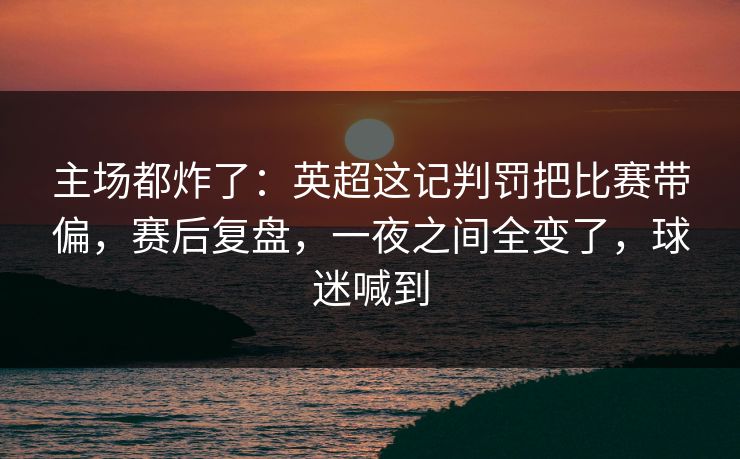 主场都炸了：英超这记判罚把比赛带偏，赛后复盘，一夜之间全变了，球迷喊到