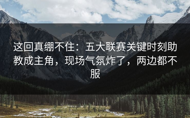 这回真绷不住：五大联赛关键时刻助教成主角，现场气氛炸了，两边都不服